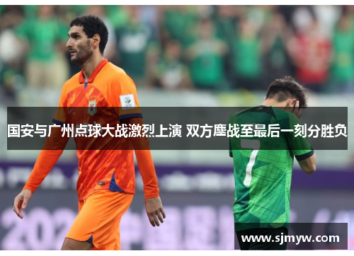 国安与广州点球大战激烈上演 双方鏖战至最后一刻分胜负