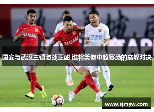 国安与武汉三镇激战正酣 谁将笑傲中超赛场的巅峰对决